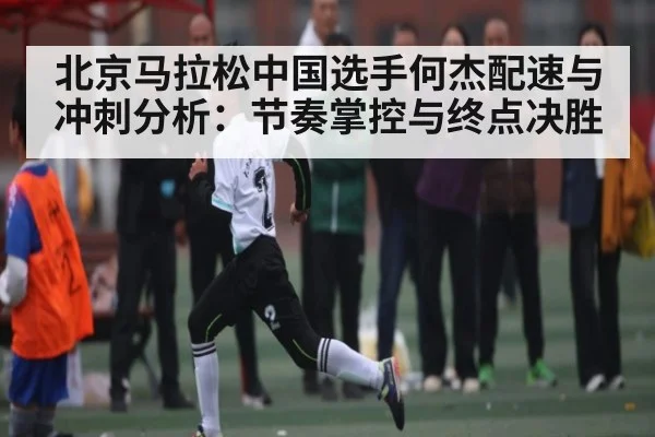 北京马拉松中国选手何杰配速与冲刺分析:节奏掌控与终点决胜
